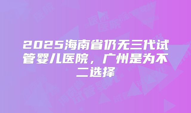 2025海南省仍无三代试管婴儿医院，广州是为不二选择