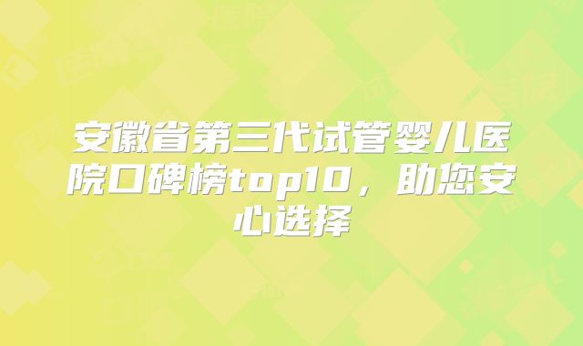 安徽省第三代试管婴儿医院口碑榜top10，助您安心选择
