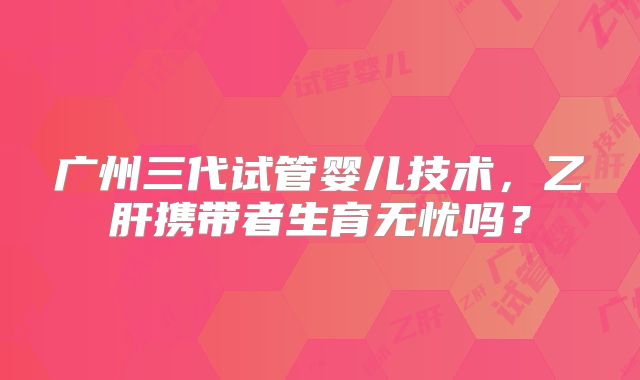 广州三代试管婴儿技术,乙肝携带者生育无忧吗?