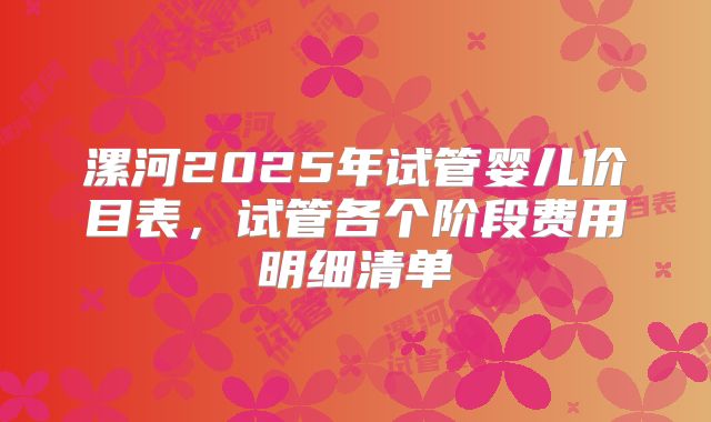 漯河2025年试管婴儿价目表，试管各个阶段费用明细清单