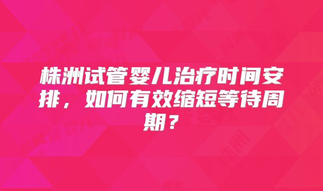 株洲试管婴儿治疗时间安排，如何有效缩短等待周期？