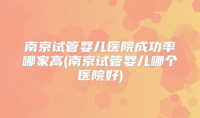 南京试管婴儿医院成功率哪家高(南京试管婴儿哪个医院好)