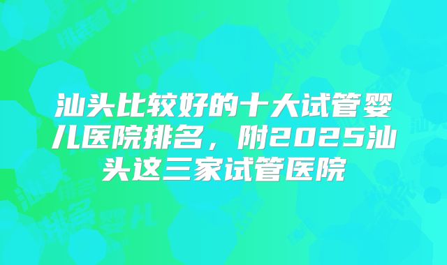 汕头比较好的十大试管婴儿医院排名，附2025汕头这三家试管医院