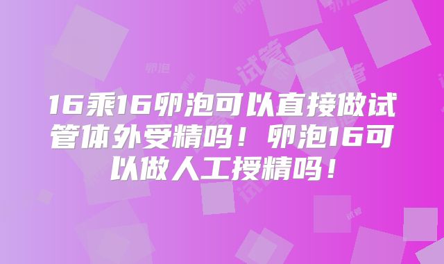 16乘16卵泡可以直接做试管体外受精吗！卵泡16可以做人工授精吗！