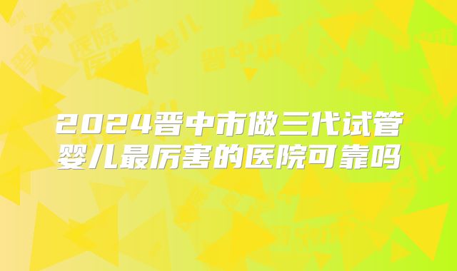 2024晋中市做三代试管婴儿最厉害的医院可靠吗