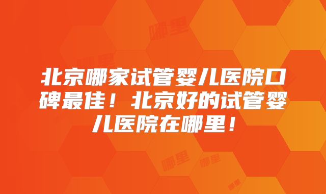 北京哪家试管婴儿医院口碑最佳！北京好的试管婴儿医院在哪里！