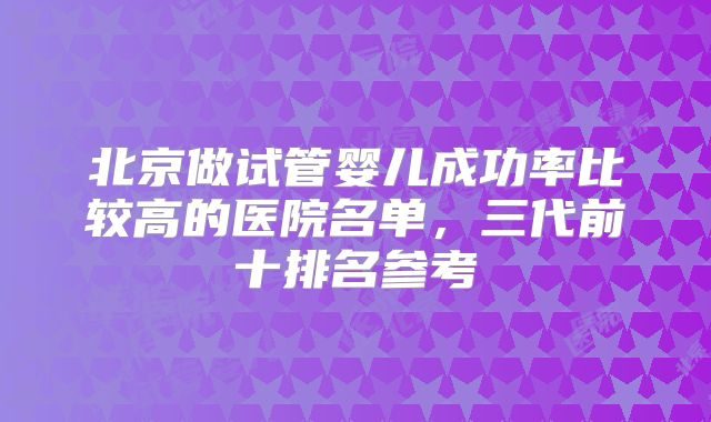 北京做试管婴儿成功率比较高的医院名单，三代前十排名参考