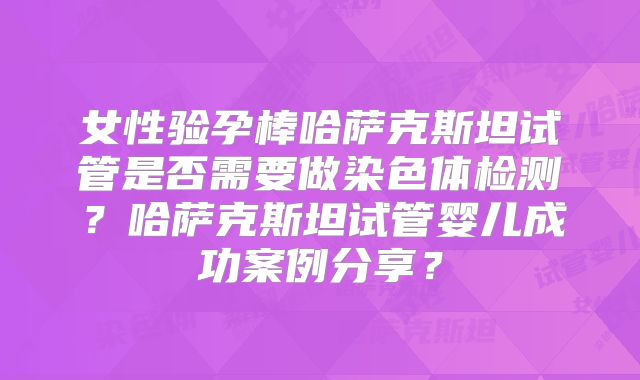 女性验孕棒哈萨克斯坦试管是否需要做染色体检测？哈萨克斯坦试管婴儿成功案例分享？