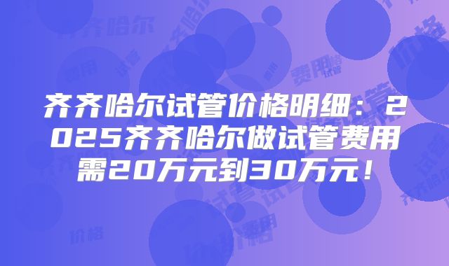 齐齐哈尔试管价格明细：2025齐齐哈尔做试管费用需20万元到30万元！