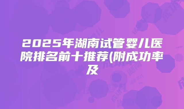2025年湖南试管婴儿医院排名前十推荐(附成功率及