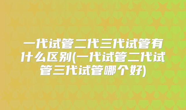 一代试管二代三代试管有什么区别(一代试管二代试管三代试管哪个好)