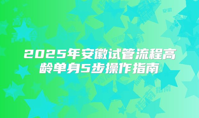 2025年安徽试管流程高龄单身5步操作指南