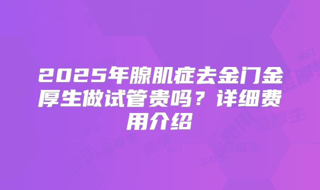 2025年腺肌症去金门金厚生做试管贵吗?详细费用介绍