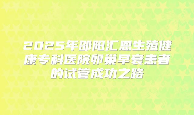 2025年邵阳汇恩生殖健康专科医院卵巢早衰患者的试管成功之路