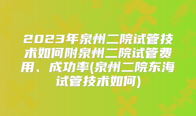 2023年泉州二院试管技术如何附泉州二院试管费用、成功率(泉州二院东海试管技术如何)