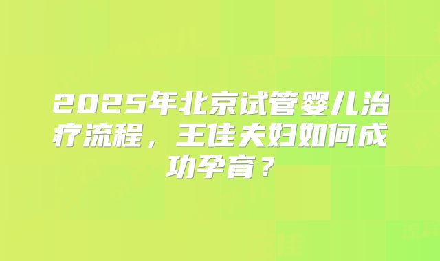 2025年北京试管婴儿治疗流程，王佳夫妇如何成功孕育？