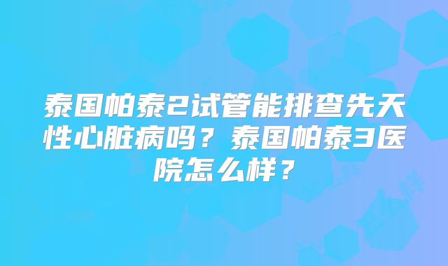 泰国帕泰2试管能排查先天性心脏病吗？泰国帕泰3医院怎么样？