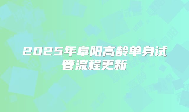 2025年阜阳高龄单身试管流程更新