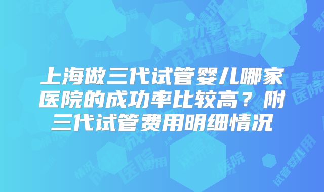 上海做三代试管婴儿哪家医院的成功率比较高？附三代试管费用明细情况