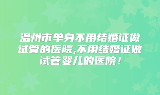 温州市单身不用结婚证做试管的医院,不用结婚证做试管婴儿的医院！
