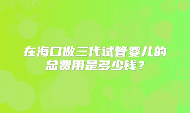 在海口做三代试管婴儿的总费用是多少钱?