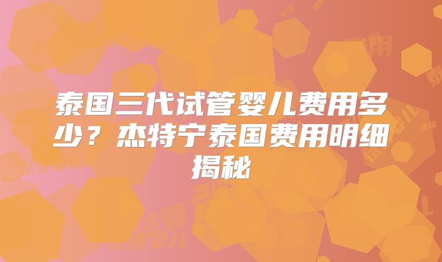 泰国三代试管婴儿费用多少？杰特宁泰国费用明细揭秘