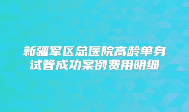 新疆军区总医院高龄单身试管成功案例费用明细