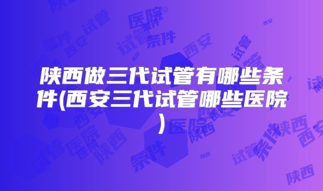 陕西做三代试管有哪些条件(西安三代试管哪些医院)