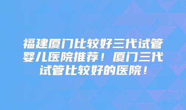 福建厦门比较好三代试管婴儿医院推荐!厦门三代试管比较好的医院!