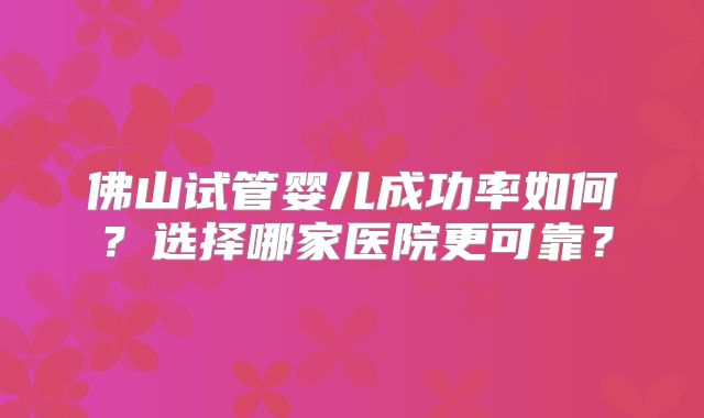 佛山试管婴儿成功率如何？选择哪家医院更可靠？