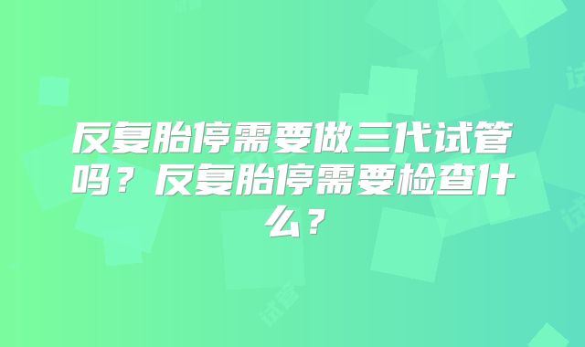反复胎停需要做三代试管吗？反复胎停需要检查什么？