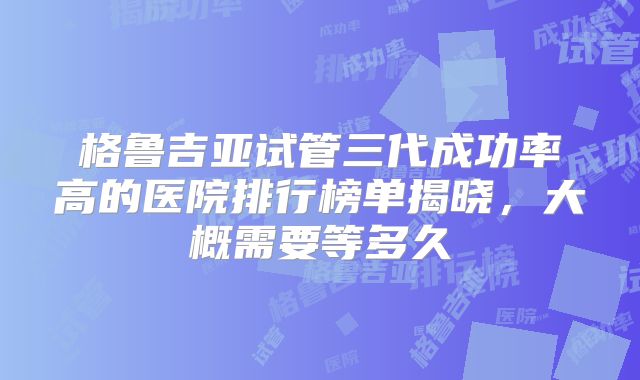 格鲁吉亚试管三代成功率高的医院排行榜单揭晓,大概需要等多久