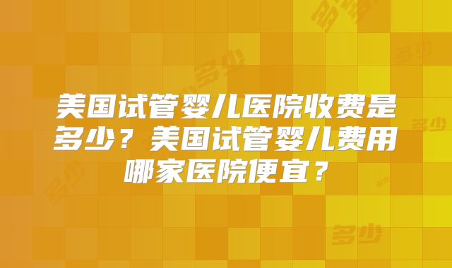 美国试管婴儿医院收费是多少？美国试管婴儿费用哪家医院便宜？
