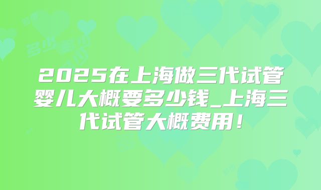 2025在上海做三代试管婴儿大概要多少钱_上海三代试管大概费用！