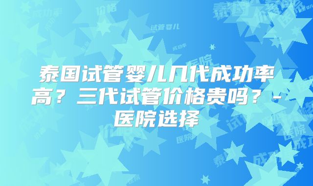 泰国试管婴儿几代成功率高？三代试管价格贵吗？-医院选择