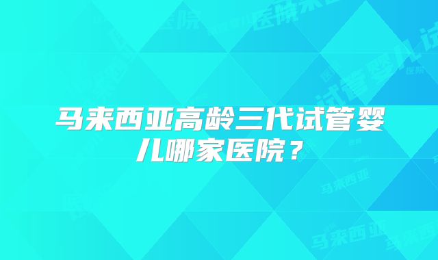 马来西亚高龄三代试管婴儿哪家医院？