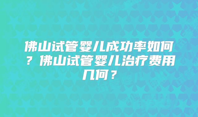 佛山试管婴儿成功率如何？佛山试管婴儿治疗费用几何？