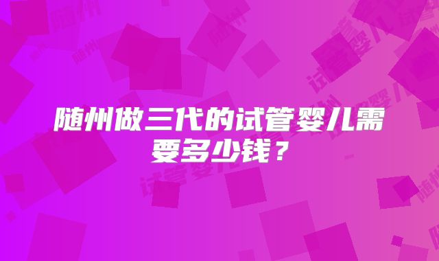 随州做三代的试管婴儿需要多少钱？