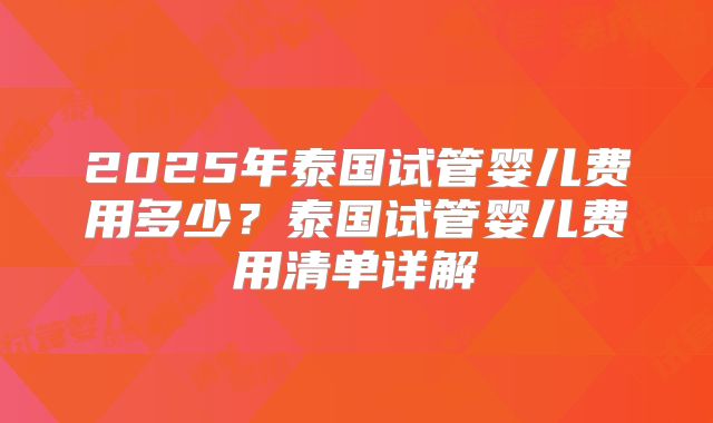 2025年泰国试管婴儿费用多少？泰国试管婴儿费用清单详解