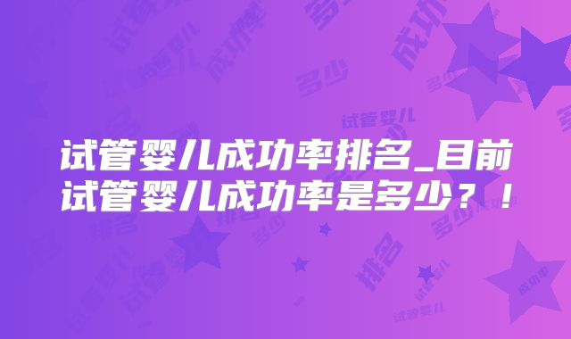试管婴儿成功率排名_目前试管婴儿成功率是多少?!