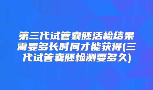 第三代试管囊胚活检结果需要多长时间才能获得(三代试管囊胚检测要多久)