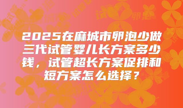 2025在麻城市卵泡少做三代试管婴儿长方案多少钱，试管超长方案促排和短方案怎么选择？