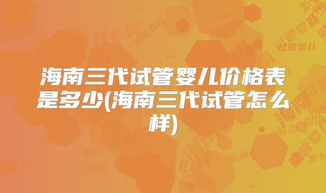 海南三代试管婴儿价格表是多少(海南三代试管怎么样)