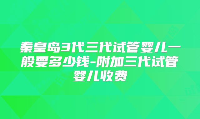 秦皇岛3代三代试管婴儿一般要多少钱-附加三代试管婴儿收费