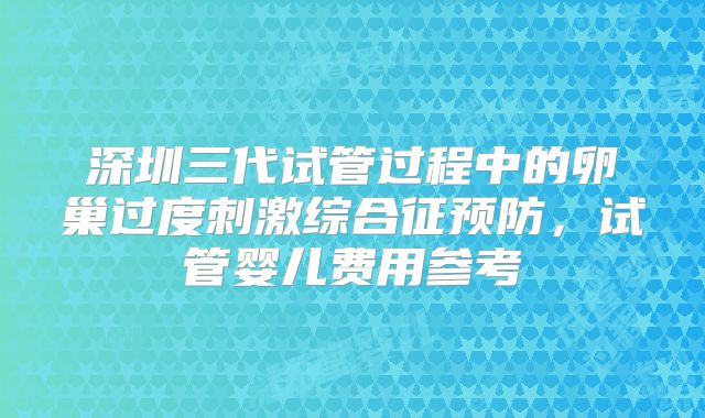 深圳三代试管过程中的卵巢过度刺激综合征预防，试管婴儿费用参考