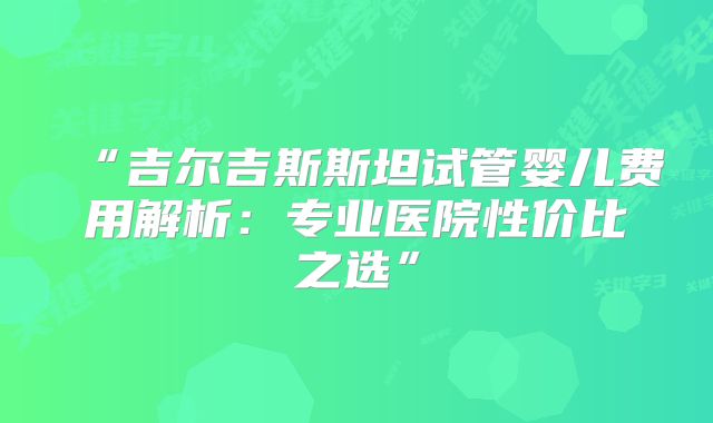 “吉尔吉斯斯坦试管婴儿费用解析：专业医院性价比之选”