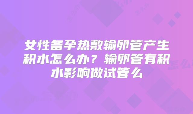 女性备孕热敷输卵管产生积水怎么办？输卵管有积水影响做试管么