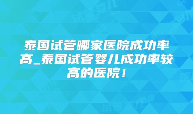 泰国试管哪家医院成功率高_泰国试管婴儿成功率较高的医院！