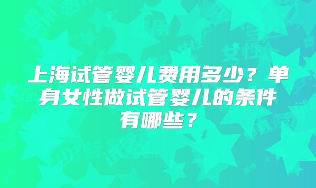 上海试管婴儿费用多少？单身女性做试管婴儿的条件有哪些？