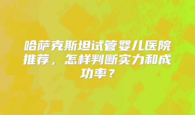 哈萨克斯坦试管婴儿医院推荐，怎样判断实力和成功率？